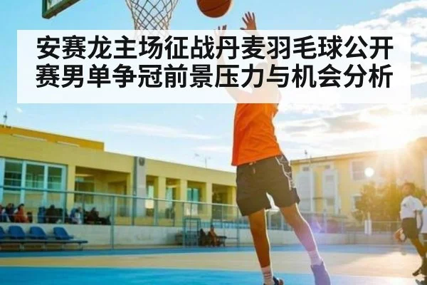安赛龙主场征战丹麦羽毛球公开赛男单争冠前景压力与机会分析