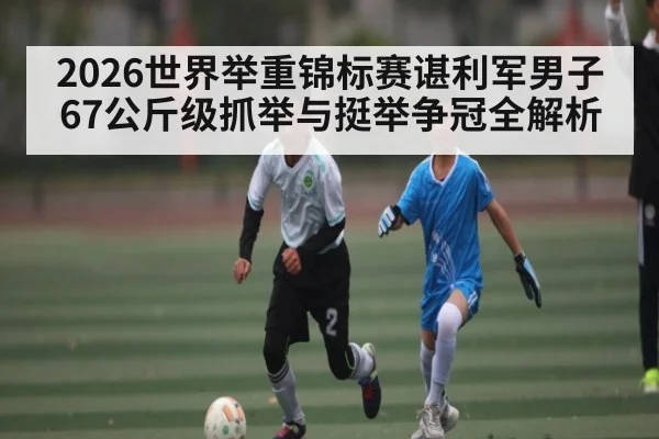 2026世界举重锦标赛谌利军男子67公斤级抓举与挺举争冠全解析