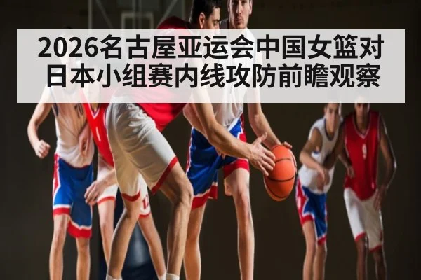 2026名古屋亚运会中国女篮对日本小组赛内线攻防前瞻观察