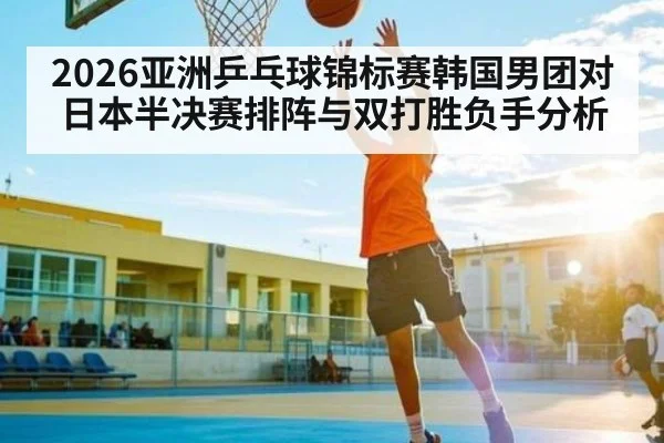 2026亚洲乒乓球锦标赛韩国男团对日本半决赛排阵与双打胜负手分析